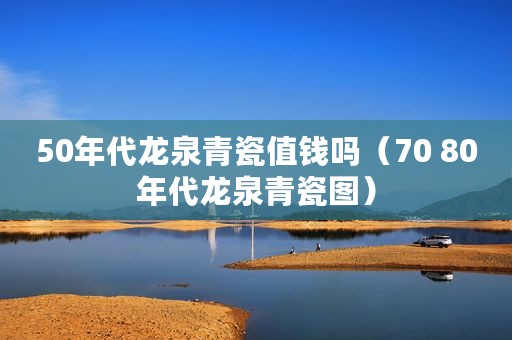 50年代龙泉青瓷值钱吗（70 80年代龙泉青瓷图）