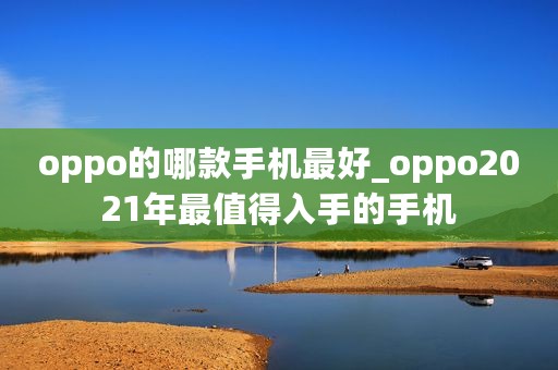 oppo的哪款手机最好_oppo2021年最值得入手的手机