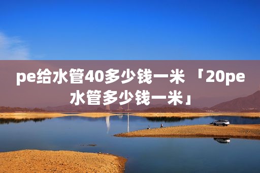 pe给水管40多少钱一米 「20pe水管多少钱一米」