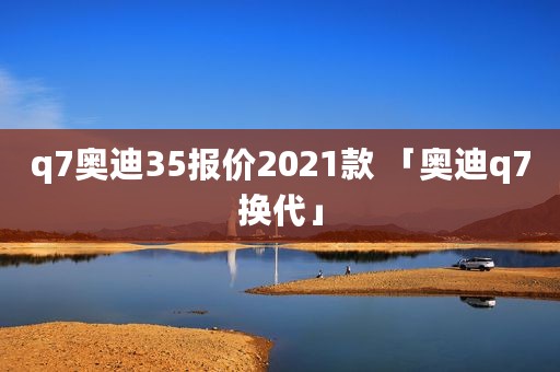 q7奥迪35报价2021款 「奥迪q7换代」