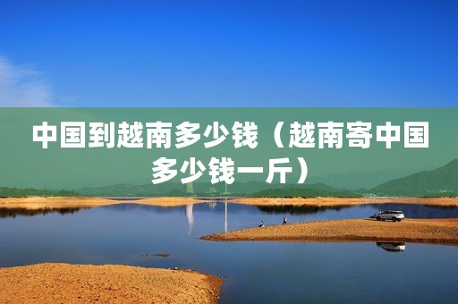 中国到越南多少钱（越南寄中国多少钱一斤）