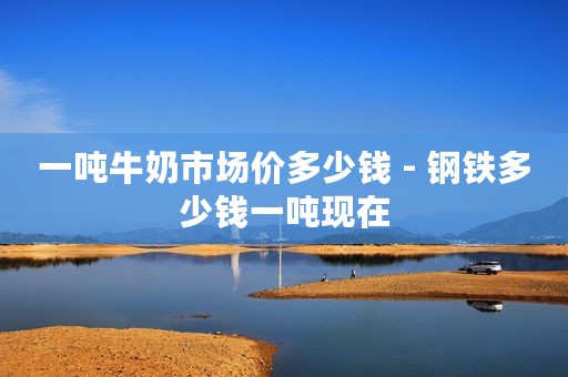 一吨牛奶市场价多少钱 - 钢铁多少钱一吨现在