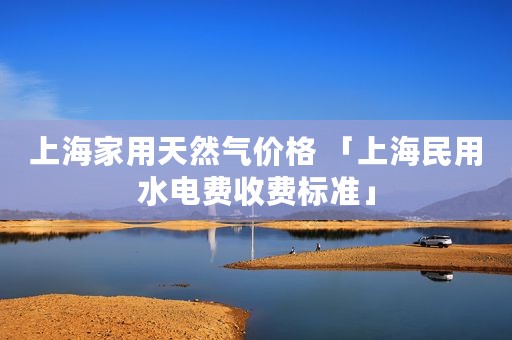 上海家用天然气价格 「上海民用水电费收费标准」