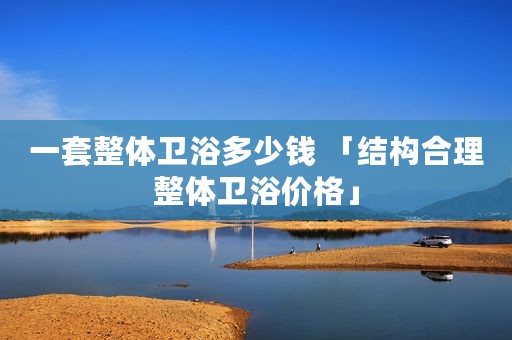 一套整体卫浴多少钱 「结构合理整体卫浴价格」
