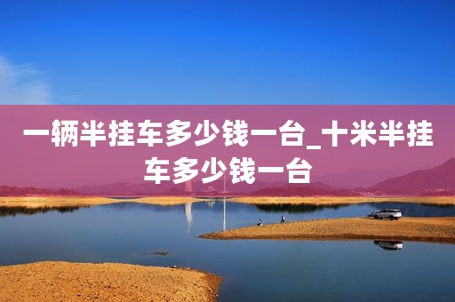 一辆半挂车多少钱一台_十米半挂车多少钱一台