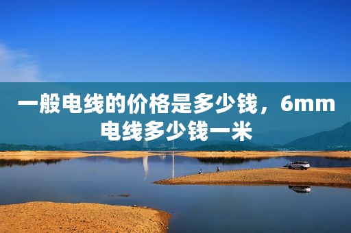 一般电线的价格是多少钱，6mm电线多少钱一米