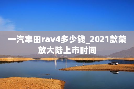一汽丰田rav4多少钱_2021款荣放大陆上市时间