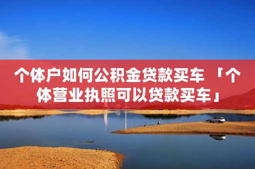 个体户如何公积金贷款买车 「个体营业执照可以贷款买车」