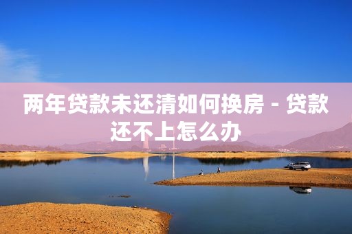 两年贷款未还清如何换房 - 贷款还不上怎么办