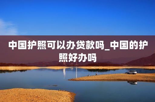 中国护照可以办贷款吗_中国的护照好办吗