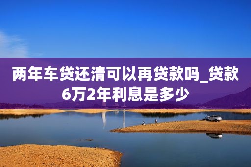 两年车贷还清可以再贷款吗_贷款6万2年利息是多少 两年车贷还清可以再贷款吗_贷款6万2年利息是多少