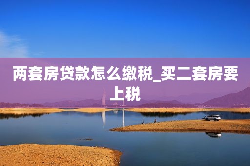 两套房贷款怎么缴税_买二套房要上税 两套房贷款怎么缴税_买二套房要上税