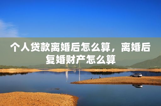 个人贷款离婚后怎么算，离婚后复婚财产怎么算