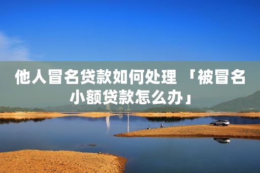 他人冒名贷款如何处理 「被冒名小额贷款怎么办」