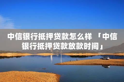 中信银行抵押贷款怎么样 「中信银行抵押贷款放款时间」