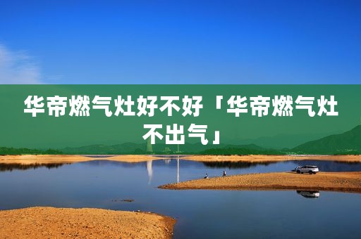 华帝燃气灶好不好「华帝燃气灶不出气」