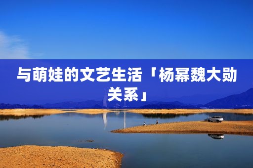 与萌娃的文艺生活「杨幂魏大勋关系」
