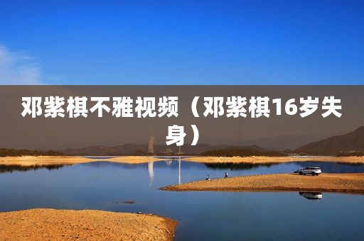 邓紫棋不雅视频（邓紫棋16岁失身）