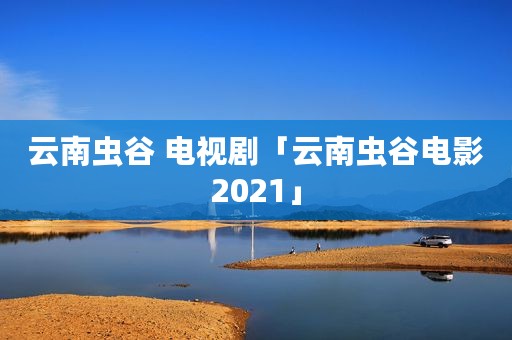 云南虫谷 电视剧「云南虫谷电影2021」