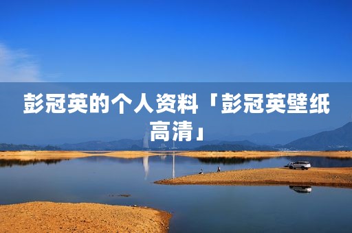 彭冠英的个人资料「彭冠英壁纸高清」