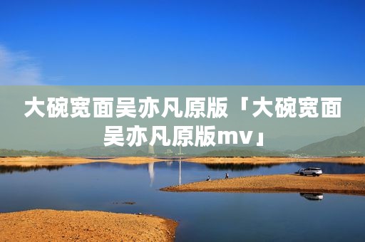 大碗宽面吴亦凡原版「大碗宽面吴亦凡原版mv」