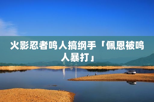 火影忍者鸣人搞纲手「佩恩被鸣人暴打」