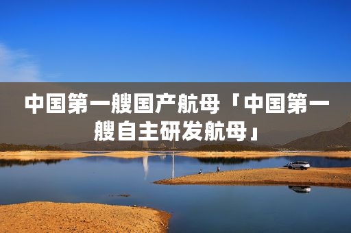 中国第一艘国产航母「中国第一艘自主研发航母」