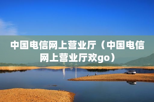 中国电信网上营业厅（中国电信网上营业厅欢go）