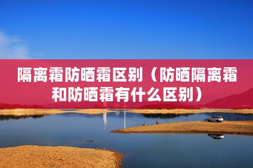 隔离霜防晒霜区别（防晒隔离霜和防晒霜有什么区别）