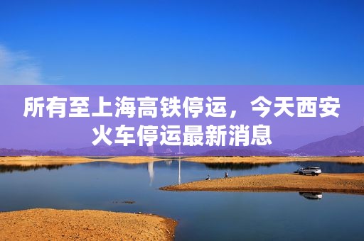 所有至上海高铁停运，今天西安火车停运最新消息