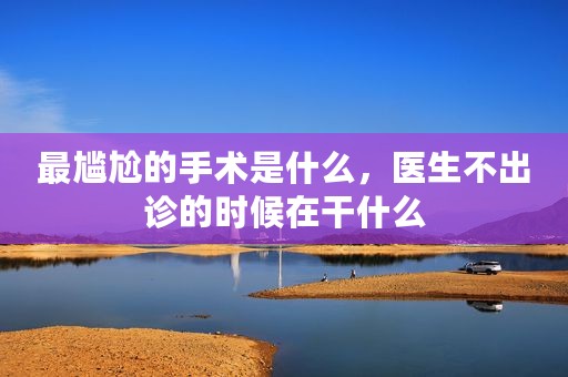 最尴尬的手术是什么，医生不出诊的时候在干什么