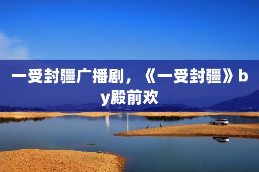 一受封疆广播剧，《一受封疆》by殿前欢