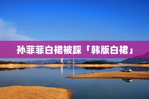 孙菲菲白裙被踩「韩版白裙」