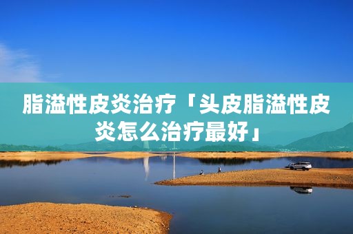 脂溢性皮炎治疗「头皮脂溢性皮炎怎么治疗最好」