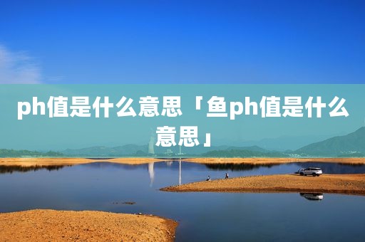 ph值是什么意思「鱼ph值是什么意思」