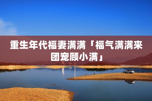 重生年代福妻满满「福气满满来团宠顾小满」