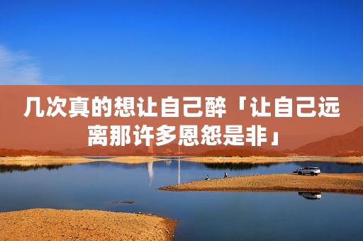 几次真的想让自己醉「让自己远离那许多恩怨是非」