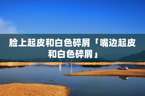 脸上起皮和白色碎屑「嘴边起皮和白色碎屑」