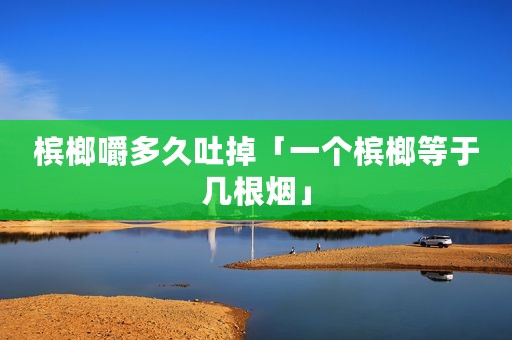 槟榔嚼多久吐掉「一个槟榔等于几根烟」