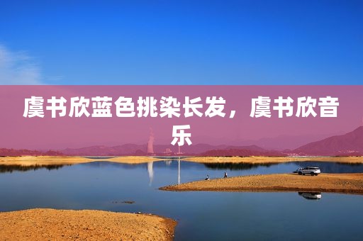 虞书欣蓝色挑染长发，虞书欣音乐