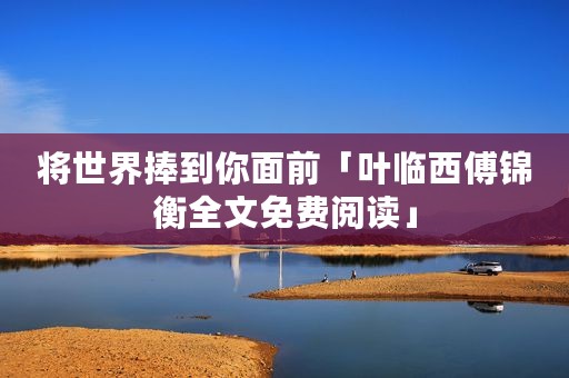 将世界捧到你面前「叶临西傅锦衡全文免费阅读」