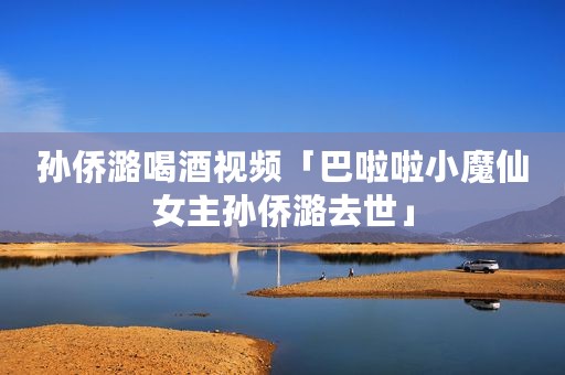 孙侨潞喝酒视频「巴啦啦小魔仙女主孙侨潞去世」