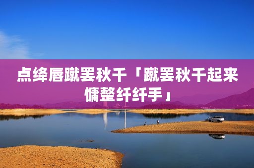 点绛唇蹴罢秋千「蹴罢秋千起来慵整纤纤手」