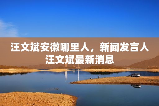 汪文斌安徽哪里人，新闻发言人汪文斌最新消息