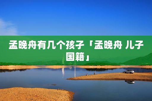 孟晚舟有几个孩孑「孟晚舟 儿子 国籍」