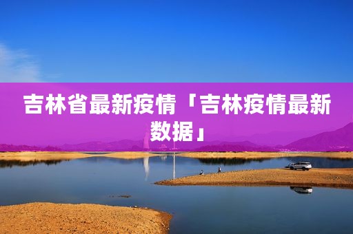 吉林省最新疫情「吉林疫情最新数据」