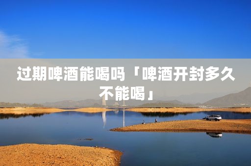 过期啤酒能喝吗「啤酒开封多久不能喝」