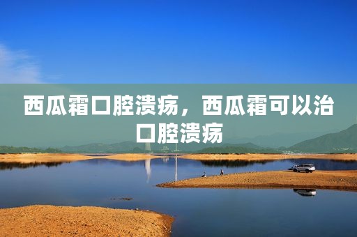 西瓜霜口腔溃疡，西瓜霜可以治口腔溃疡