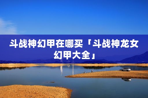 斗战神幻甲在哪买「斗战神龙女幻甲大全」