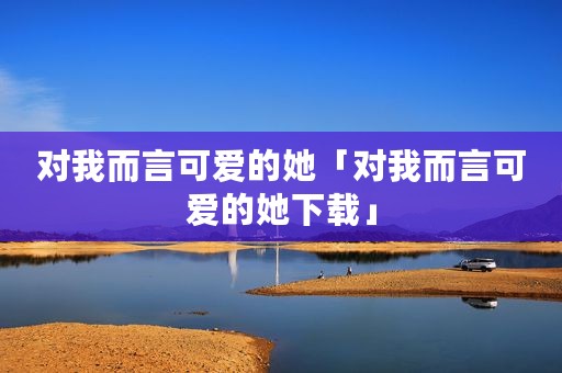 对我而言可爱的她「对我而言可爱的她下载」